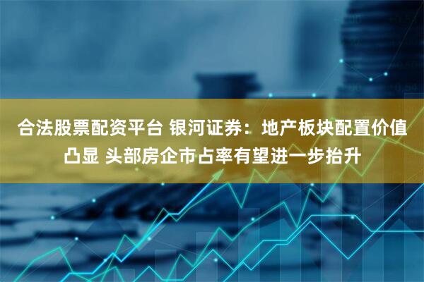 合法股票配资平台 银河证券：地产板块配置价值凸显 头部房企市占率有望进一步抬升