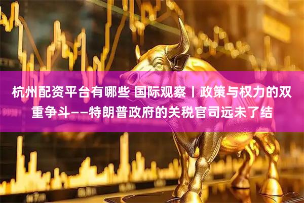 杭州配资平台有哪些 国际观察丨政策与权力的双重争斗——特朗普政府的关税官司远未了结