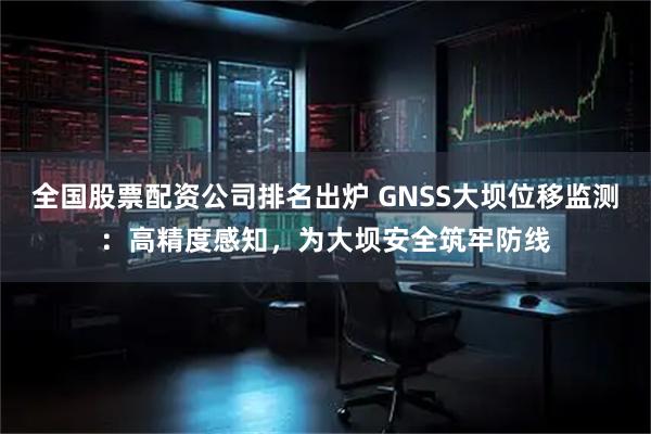 全国股票配资公司排名出炉 GNSS大坝位移监测：高精度感知，为大坝安全筑牢防线