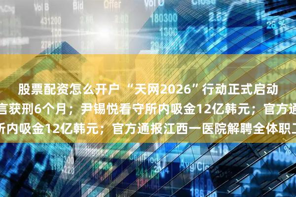 股票配资怎么开户 “天网2026”行动正式启动；一男子利用AI编造谣言获刑6个月；尹锡悦看守所内吸金12亿韩元；官方通报江西一医院解聘全体职工